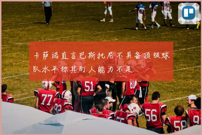 卡萨诺直言巴斯托尼不具备顶级球队水平称其盯人能力不足