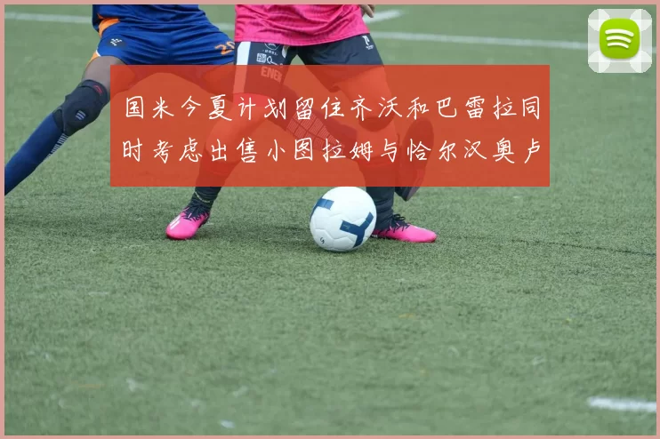 国米今夏计划留住齐沃和巴雷拉同时考虑出售小图拉姆与恰尔汉奥卢