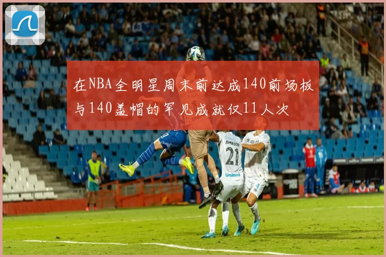 在NBA全明星周末前达成140前场板与140盖帽的罕见成就仅11人次