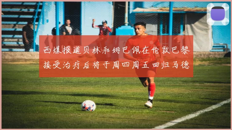 西媒报道贝林和姆巴佩在伦敦巴黎接受治疗后将于周四周五回归马德里