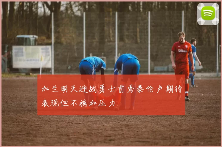 加兰明天迎战勇士首秀泰伦卢期待表现但不施加压力