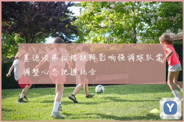 基德谈弗拉格缺阵影响强调球队需调整心态把握机会