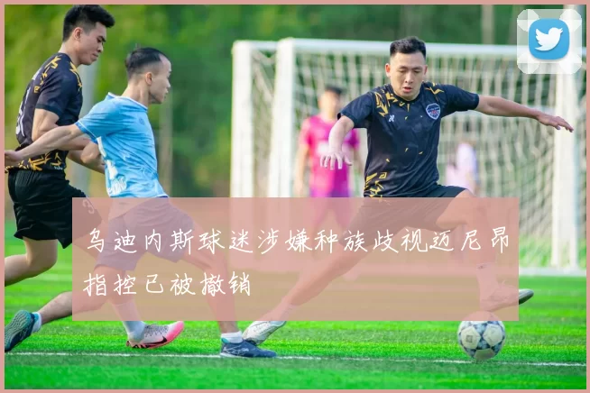 乌迪内斯球迷涉嫌种族歧视迈尼昂指控已被撤销