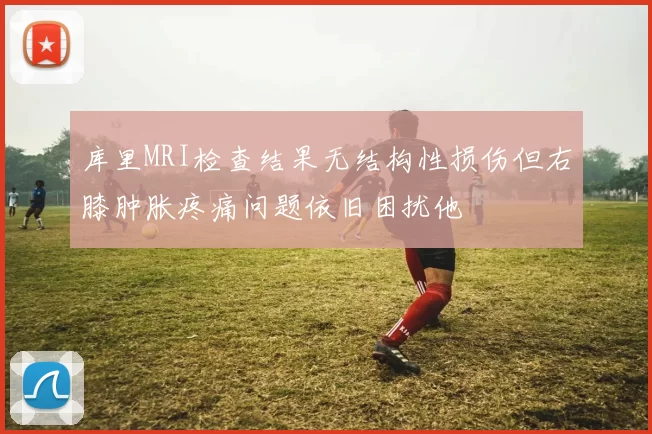 库里MRI检查结果无结构性损伤但右膝肿胀疼痛问题依旧困扰他
