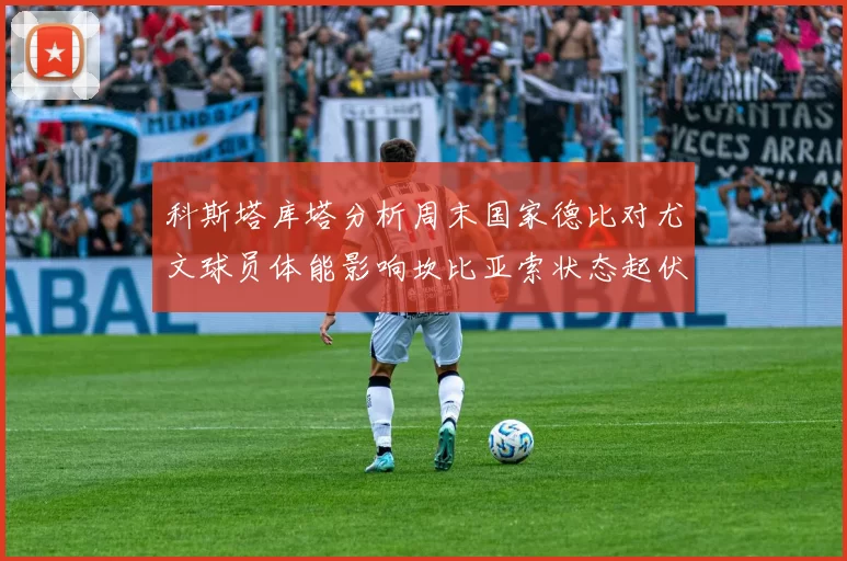 科斯塔库塔分析周末国家德比对尤文球员体能影响坎比亚索状态起伏不定