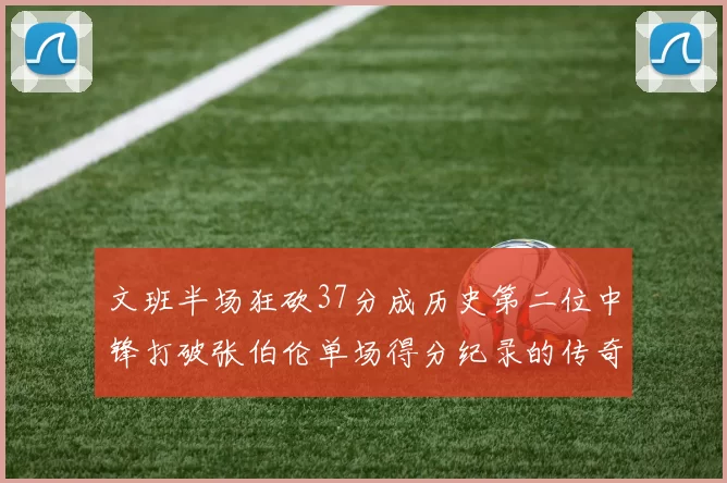 文班半场狂砍37分成历史第二位中锋打破张伯伦单场得分纪录的传奇时刻