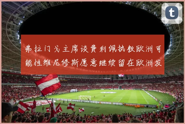 弗拉门戈主席谈费利佩执教欧洲可能性维尼修斯愿意继续留在欧洲发展