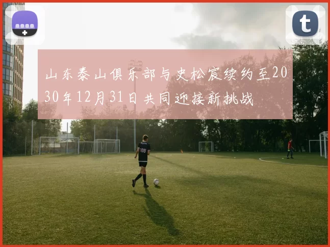 山东泰山俱乐部与史松宸续约至2030年12月31日共同迎接新挑战