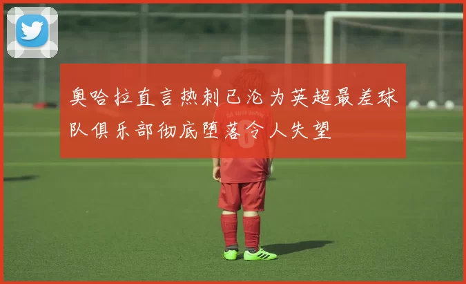 奥哈拉直言热刺已沦为英超最差球队俱乐部彻底堕落令人失望
