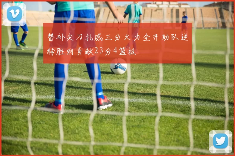 替补尖刀扎威三分火力全开助队逆转胜利贡献23分4篮板