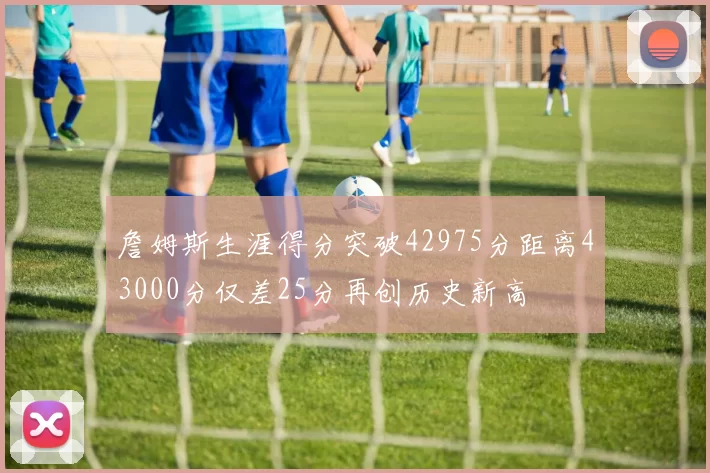 詹姆斯生涯得分突破42975分距离43000分仅差25分再创历史新高
