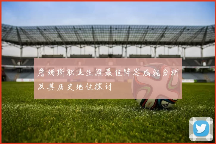 詹姆斯职业生涯最佳阵容成就分析及其历史地位探讨