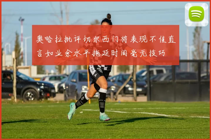 奥哈拉批评切尔西门将表现不佳直言如业余水平拖延时间毫无技巧
