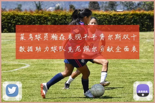 菜鸟球员瀚森表现平平费尔斯双十数据助力球队克尼佩尔贡献全面表现