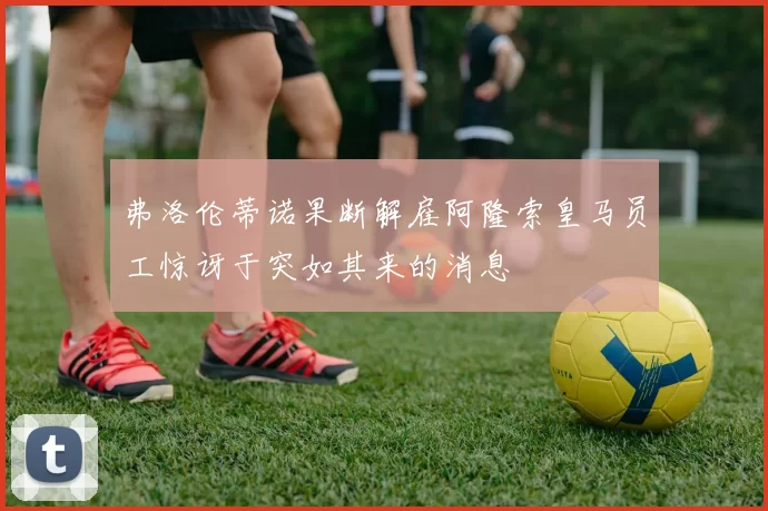 弗洛伦蒂诺果断解雇阿隆索皇马员工惊讶于突如其来的消息
