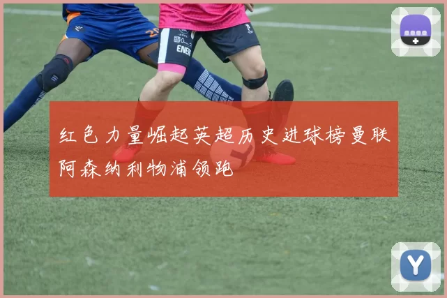 红色力量崛起英超历史进球榜曼联阿森纳利物浦领跑
