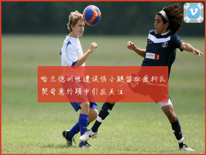 哈兰德训练遭误伤小腿留血痕科瓦契奇意外踢中引发关注