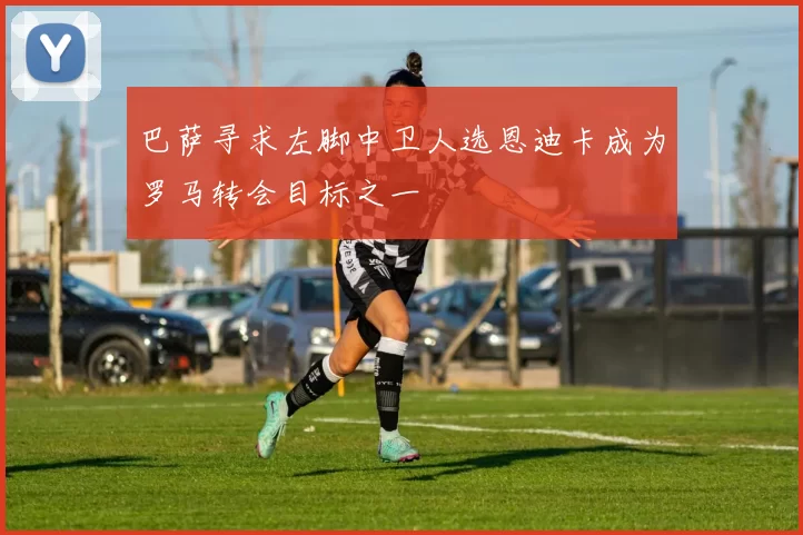 巴萨寻求左脚中卫人选恩迪卡成为罗马转会目标之一