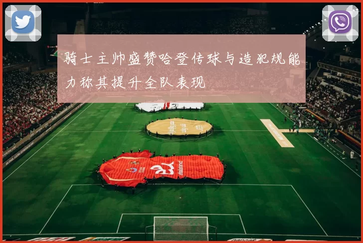 骑士主帅盛赞哈登传球与造犯规能力称其提升全队表现
