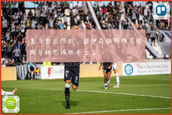 皇马首发预测：赫伊森缺阵维尼修斯与姆巴佩联手出击