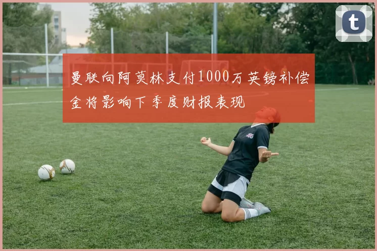 曼联向阿莫林支付1000万英镑补偿金将影响下季度财报表现