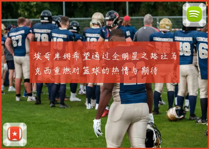 埃奇库姆希望通过全明星之路让马克西重燃对篮球的热情与期待