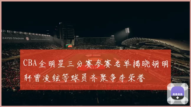 CBA全明星三分赛参赛名单揭晓胡明轩曾凌铉等球员齐聚争夺荣誉