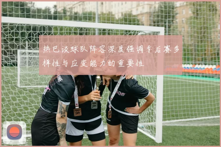 热巴谈球队阵容深度强调季后赛多样性与应变能力的重要性