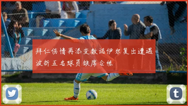 拜仁伤情再添变数诺伊尔复出遭遇波折五名球员缺席合练