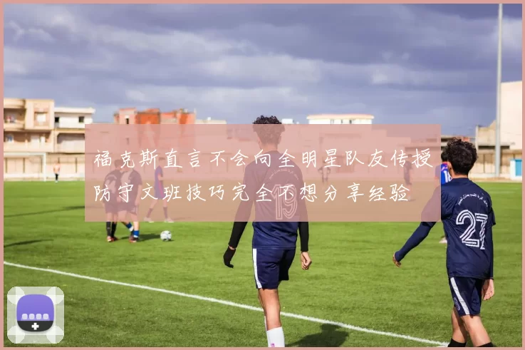 福克斯直言不会向全明星队友传授防守文班技巧完全不想分享经验