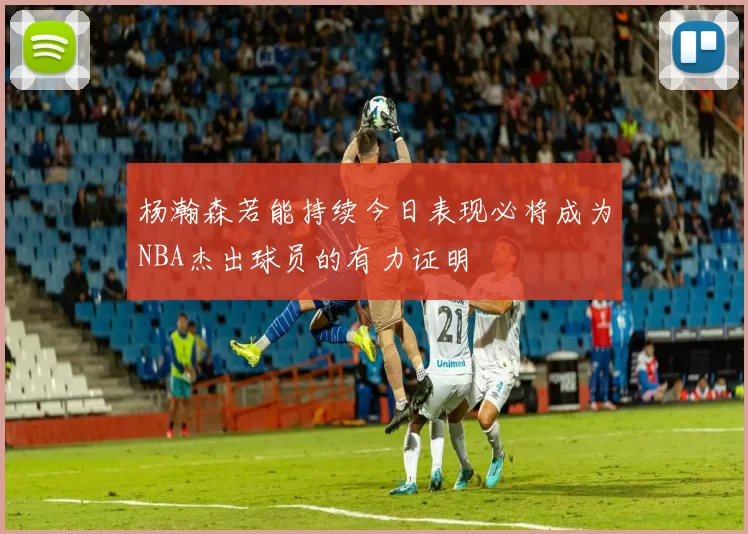 杨瀚森若能持续今日表现必将成为NBA杰出球员的有力证明