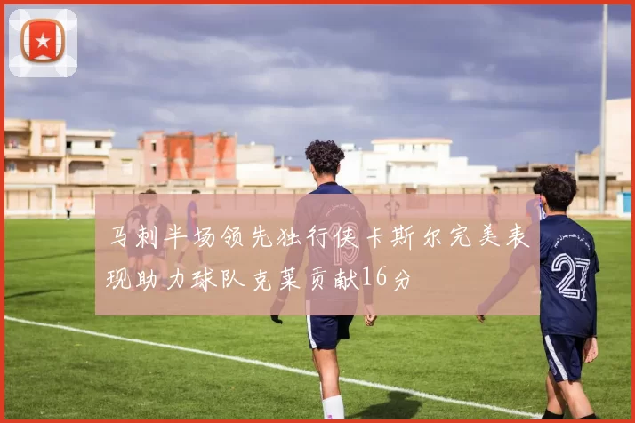 马刺半场领先独行侠卡斯尔完美表现助力球队克莱贡献16分