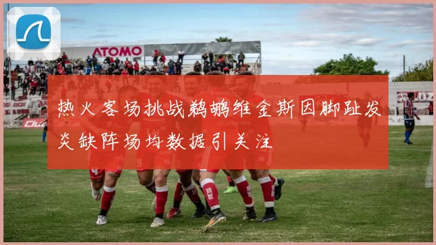 热火客场挑战鹈鹕维金斯因脚趾发炎缺阵场均数据引关注