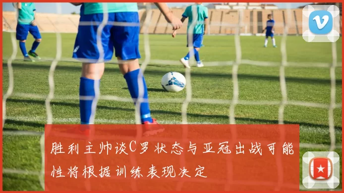 胜利主帅谈C罗状态与亚冠出战可能性将根据训练表现决定