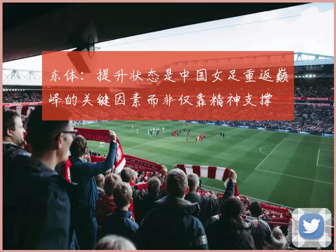 东体：提升状态是中国女足重返巅峰的关键因素而非仅靠精神支撑