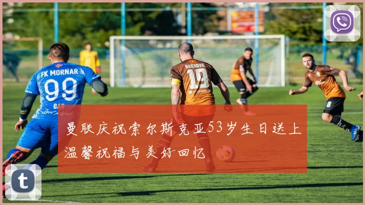 曼联庆祝索尔斯克亚53岁生日送上温馨祝福与美好回忆