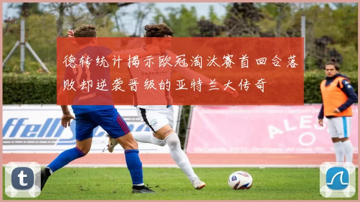 德转统计揭示欧冠淘汰赛首回合落败却逆袭晋级的亚特兰大传奇
