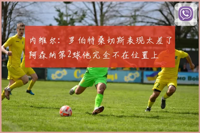 内维尔：罗伯特桑切斯表现太差了阿森纳第2球他完全不在位置上