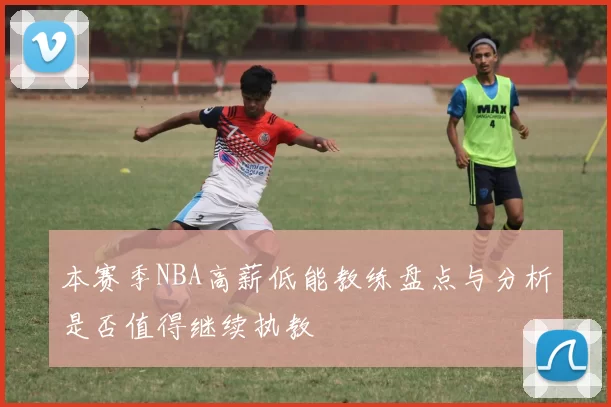 本赛季NBA高薪低能教练盘点与分析是否值得继续执教